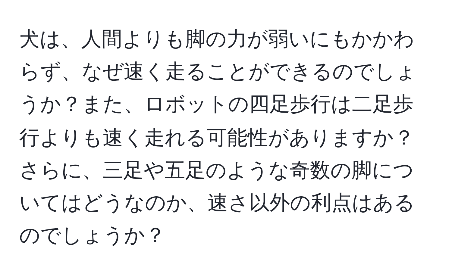 犬は、人間よりも脚の力が弱いにもかかわらず、なぜ速く走ることができるのでしょうか？また、ロボットの四足歩行は二足歩行よりも速く走れる可能性がありますか？さらに、三足や五足のような奇数の脚についてはどうなのか、速さ以外の利点はあるのでしょうか？