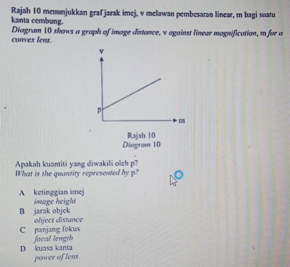 Rajah 10 menunjukkan graf jarak imej, v melawan pembesaran linear, m bagi suatu
kanta cembung.
Diagram 10 shows a graph of image distance, v against linear magnification, m for a
convex lens.
Rajah 10
Diagram 10
Apakah kuantiti yang diwakili olch p?
What is the quantity represented by p?
A ketinggian imej
image height
B jarak objek
object distance
C panjang fokus
focal length
D kuasa kanta
power of lens