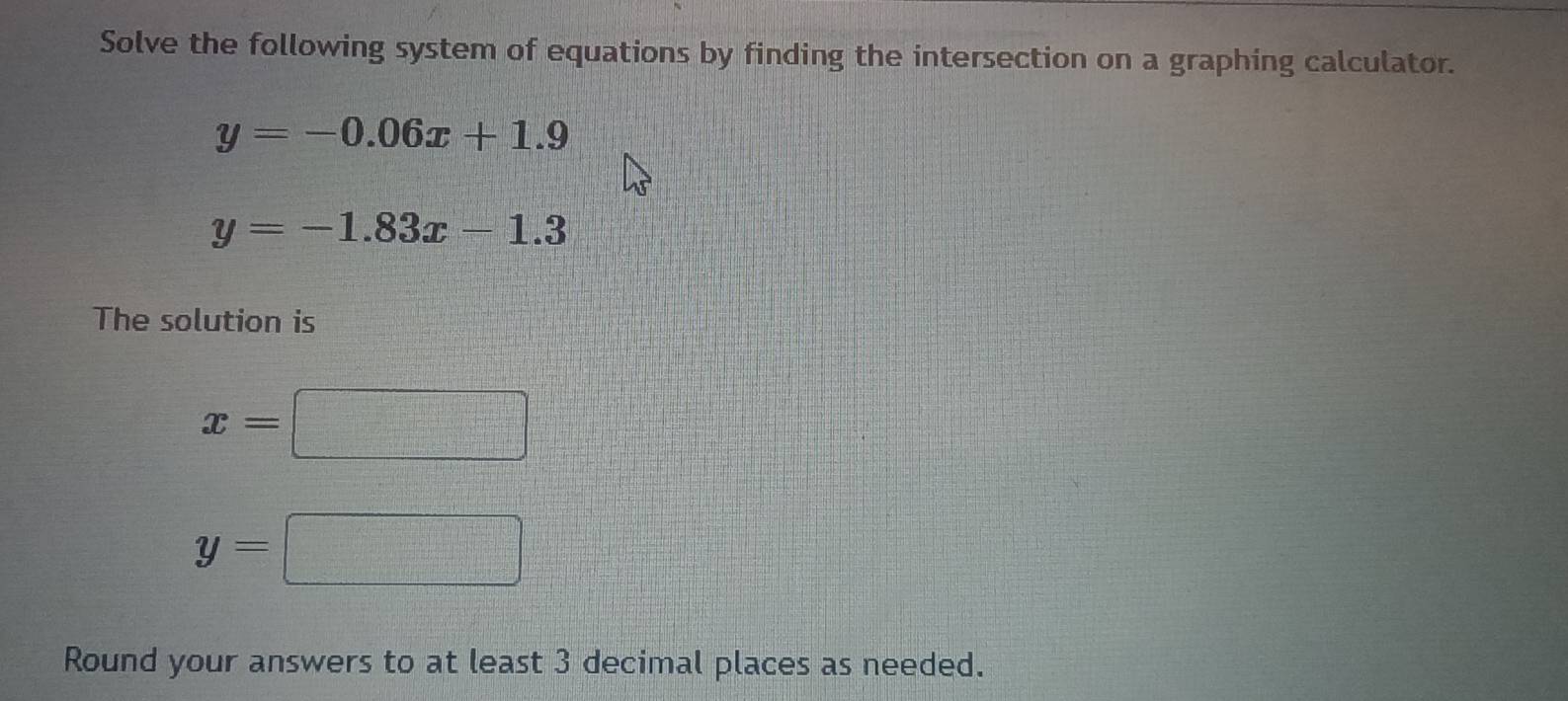 Solve the following system of equations by finding the intersection on a graphing calculator.
y=-0.06x+1.9
y=-1.83x-1.3
The solution is
x=□
y=□
Round your answers to at least 3 decimal places as needed.