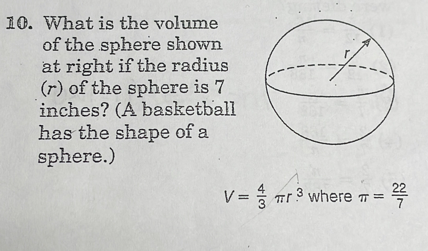 What is the volume 
of the sphere shown 
at right if the radius 
(r) of the sphere is 7
inches? (A basketball 
has the shape of a 
sphere.)
V= 4/3 π r^3 where π = 22/7 