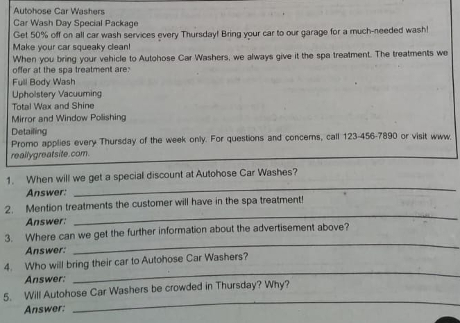 Autohose Car Washers 
Car Wash Day Special Package 
Get 50% off on all car wash services every Thursday! Bring your car to our garage for a much-needed wash! 
Make your car squeaky clean! 
When you bring your vehicle to Autohose Car Washers, we always give it the spa treatment. The treatments we 
offer at the spa treatment are: 
Full Body Wash 
Upholstery Vacuuming 
Total Wax and Shine 
Mirror and Window Polishing 
Detailing 
Promo applies every Thursday of the week only. For questions and concerns, call 123-456-7890 or visit www. 
really greatsite. com. 
_ 
1. When will we get a special discount at Autohose Car Washes? 
Answer: 
_ 
2. Mention treatments the customer will have in the spa treatment! 
Answer: 
3. Where can we get the further information about the advertisement above? 
Answer: 
_ 
4. Who will bring their car to Autohose Car Washers? 
Answer: 
_ 
5. Will Autohose Car Washers be crowded in Thursday? Why? 
Answer: 
_