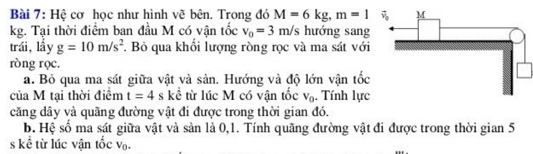 Hệ cơ học như hình vẽ bên. Trong đó M=6kg,m=1
kg. Tại thời điểm ban đầu M có vận tốc v_0=3m/s hướng sang
trái,lấy g=10m/s^2. Bỏ qua khối lượng ròng rọc và ma sát với
ròng rọc.
a. Bỏ qua ma sát giữa vật và sàn. Hướng và độ lớn vận tốc
của M tại thời điểm t=4s kể từ lúc M có vận tốc V_0. Tính lực
căng dây và quãng đường vật đi được trong thời gian đó.
b. Hệ số ma sát giữa vật và sản là 0,1. Tính quãng đường vật đi được trong thời gian 5
s kể từ lúc vận tốc V_0.