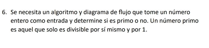 Se necesita un algoritmo y diagrama de flujo que tome un número 
entero como entrada y determine si es primo o no. Un número primo 
es aquel que solo es divisible por sí mismo y por 1.