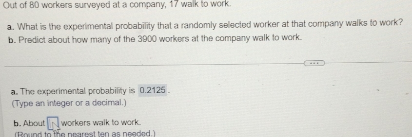 Out of 80 workers surveyed at a company, 17 walk to work. 
a. What is the experimental probability that a randomly selected worker at that company walks to work? 
b. Predict about how many of the 3900 workers at the company walk to work. 
a. The experimental probability is 0.2125. 
(Type an integer or a decimal.) 
b. About workers walk to work. 
(Round to the nearest ten as needed.)