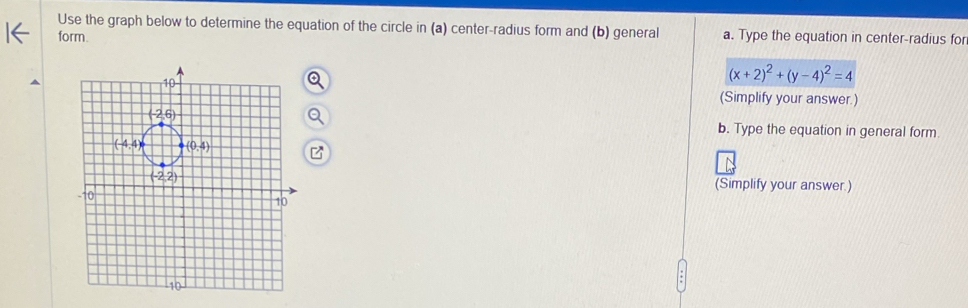 Use the graph below to determine the equation of the circle in (a) center-radius form and (b) general
form. a. Type the equation in center-radius for
(x+2)^2+(y-4)^2=4
(Simplify your answer.)
b. Type the equation in general form.
(Simplify your answer.)