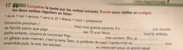 Unité d'apprentisge 
17 e e Complète le texte par les verbes sulvants. Écoute pour vérifier et souligne 
les deux verbes réguliers au futur. 
* aura * irai * serons * sera (* 2)· fêtera * iront + préparera 
Dimanche prochain j'_ chez mes grands-parents. Il y 
de famille parce que papi_ ses 70 ans! Nous _tous là: enfants, une réunion 
petits enfants, cousins et cousines! Papi _très content. Moi, je 
_ 
un gâteau avec maman: c'est la tarte Tatin, la préférée de papi! L'après-midi on_ 
ensemble puis, le soir, les adultes _tous 
au restaurant pour un grand repas!