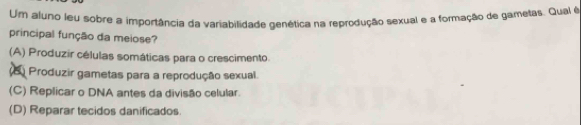 Um aluno leu sobre a importância da variabilidade genética na reprodução sexual e a formação de gametas. Qual é
principal função da meiose?
(A) Produzir células somáticas para o crescimento.
(2 Produzir gametas para a reprodução sexual.
(C) Replicar o DNA antes da divisão celular.
(D) Reparar tecidos danificados.