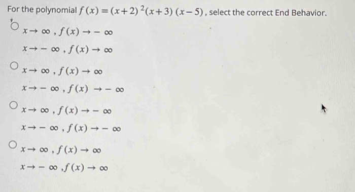 For the polynomial f(x)=(x+2)^2(x+3)(x-5) , select the correct End Behavior.
xto ∈fty , f(x)to -∈fty
xto -∈fty , f(x)to ∈fty
xto ∈fty , f(x)to ∈fty
xto -∈fty , f(x)to -∈fty
xto ∈fty , f(x)to -∈fty
xto -∈fty , f(x)to -∈fty
xto ∈fty , f(x)to ∈fty
xto -∈fty , f(x)to ∈fty