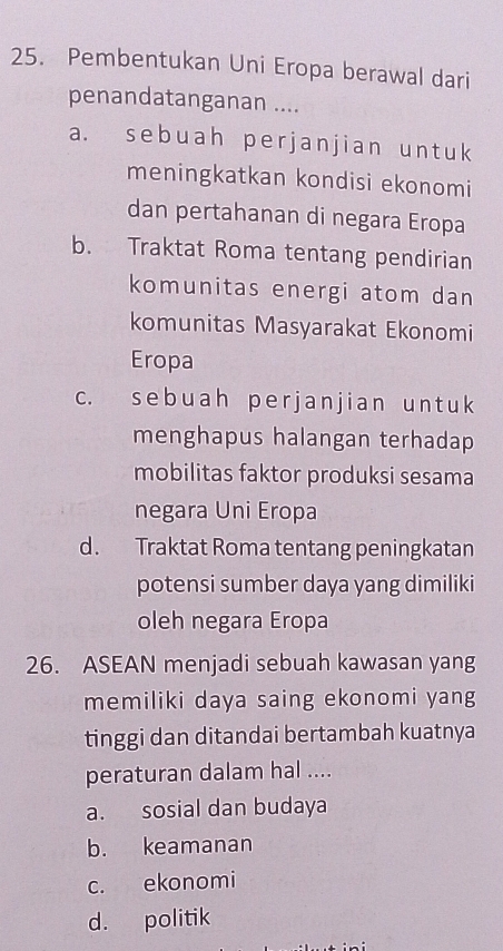 Pembentukan Uni Eropa berawal dari
penandatanganan ....
a. sebuah perjanjian untuk
meningkatkan kondisi ekonomi
dan pertahanan di negara Eropa
b. Traktat Roma tentang pendirian
komunitas energi atom dan
komunitas Masyarakat Ekonomi
Eropa
c. sebuah perjanjian untuk
menghapus halangan terhadap
mobilitas faktor produksi sesama
negara Uni Eropa
d. Traktat Roma tentang peningkatan
potensi sumber daya yang dimiliki
oleh negara Eropa
26. ASEAN menjadi sebuah kawasan yang
memiliki daya saing ekonomi yang
tinggi dan ditandai bertambah kuatnya
peraturan dalam hal ....
a. sosial dan budaya
b. keamanan
c. ekonomi
d. politik