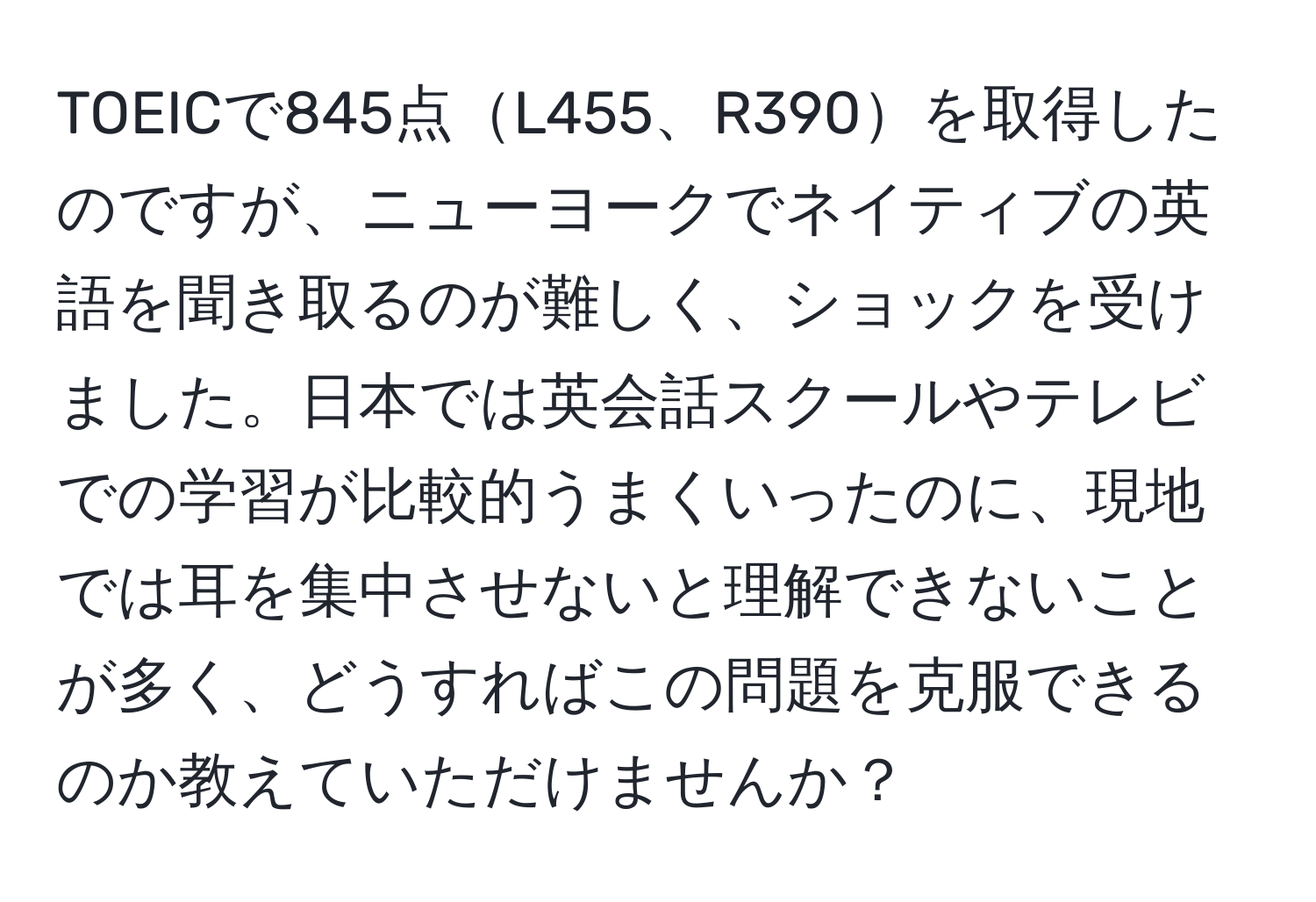 TOEICで845点L455、R390を取得したのですが、ニューヨークでネイティブの英語を聞き取るのが難しく、ショックを受けました。日本では英会話スクールやテレビでの学習が比較的うまくいったのに、現地では耳を集中させないと理解できないことが多く、どうすればこの問題を克服できるのか教えていただけませんか？