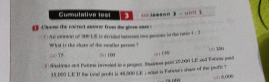 Cumulative test a ;ill lesson 3 - unit 2
Choose the correct answer from the given ones :
? : An amount of 300 LE is divided between two persons in the ratio 1:3
What is the share of the smaller person ?
a 75 (b) 100 (s) 150 (d) 200
2 Shaimaa and Fatima invested in a project. Shaimaa paid 25,000 L.E and Fatima psid
35,000 LE If the total profit is 48,000 LE , what is Fatima's share of the profit ?
w(d) (5),000