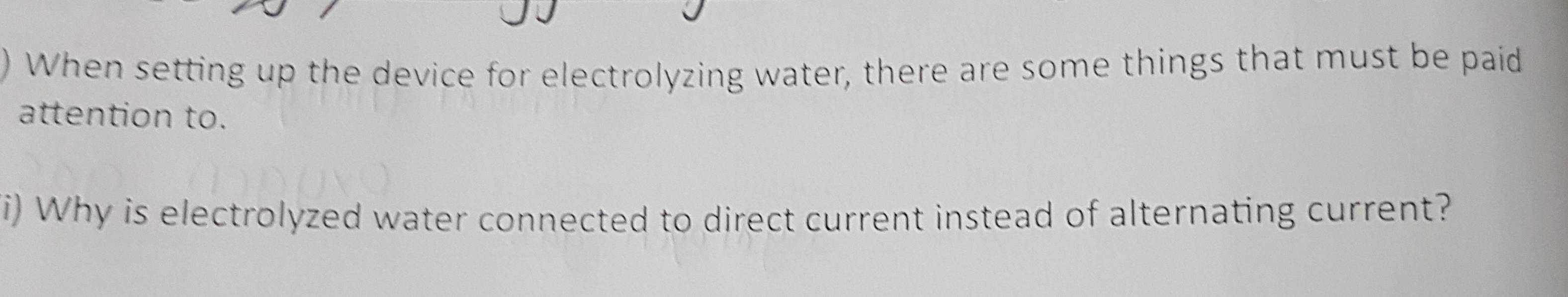 When setting up the device for electrolyzing water, there are some things that must be paid 
attention to. 
i) Why is electrolyzed water connected to direct current instead of alternating current?