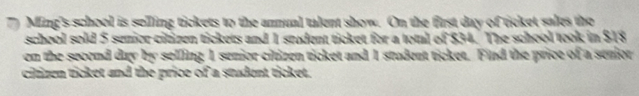 Ming's school is selling tickets to the annual talent show. On the first day of ticket sales the 
school sold 5 semior citizen tickets and 1 student ticket for a total of $34. The school took in $18
en the second day by selling 1 semior citizen ticket and 1 student ticket. Find the price of a senior 
citizen ticket and the price of a student ticket.