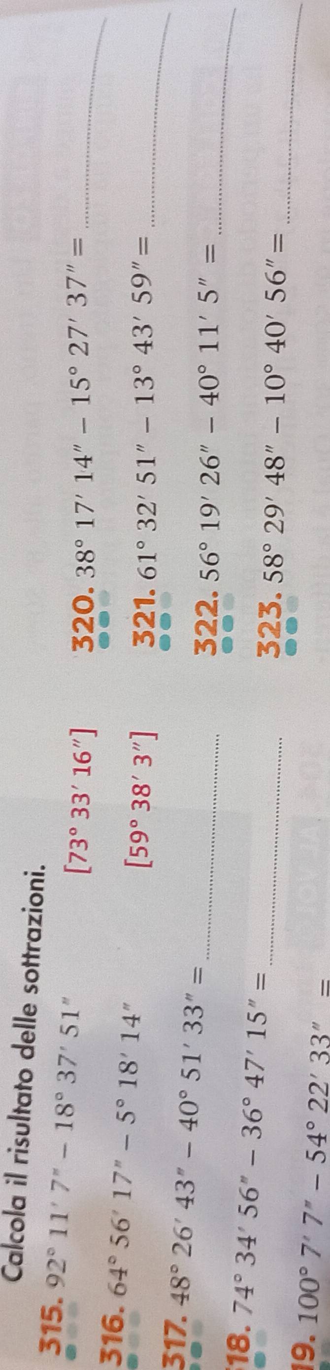 Calcola il risultato delle sottrazioni. 
315. 92°11'7''-18°37'51''
[73°33'16''] 320. 38°17'14''-15°27'37''= _ 
316. 64°56'17''-5°18'14''
[59°38'3''] 321. 61°32'51''-13°43'59''= _ 
_ 
317. 48°26'43''-40°51'33''=
_322. 56°19'26''-40°11'5''=
18. 74°34'56''-36°47'15''=
_ 
_323. 58°29'48''-10°40'56''=
19. 100°7'7''-54°22'33''=
