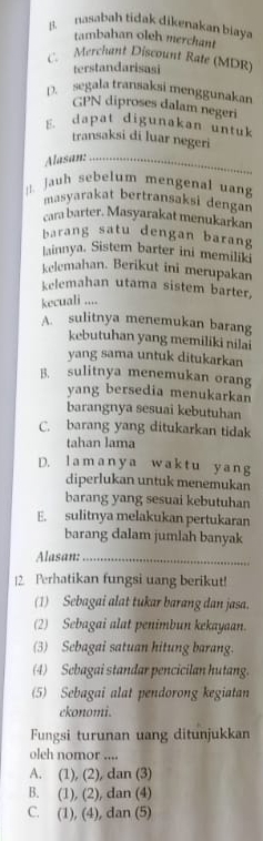 B. nasabah tidak dikenakan biaya
tambahan oleh merchant
C. Merchant Discount Rate (MDR)
terstandarisasi
D. segala transaksi menggunakan
GPN diproses dalam negeri
E. dapat digunakan untuk
transaksi di luar negeri
Alasan:_
|. Jauh sebelum mengenal uang
masyarakat bertransaksi dengan
cara barter. Masyarakat menukarkan
barang satu dengan barang
lainnya. Sistem barter ini memilik
kelemahan. Berikut ini merupakan
kelemahan utama sistem barter,
kecuali ....
A. sulitnya menemukan barang
kebutuhan yang memiliki nilai
yang sama untuk ditukarkan
B. sulitnya menemukan orang
yang bersedia menukarkan
barangnya sesuai kebutuhan
C. barang yang ditukarkan tidak
tahan lama
D. lamanya waktu yang
diperlukan untuk menemukan
barang yang sesuai kebutuhan
E. sulitnya melakukan pertukaran
barang dalam jumlah banyak
Alasan:_
|2. Perhatikan fungsi uang berikut!
(1) Sebagai alat tukar barang dan jasa.
(2) Sebagai alat penimbun kekayaan.
(3) Sebagai satuan hitung barang.
(4) Sebagai standar pencicilan hutang.
(5) Sebagai alat pendorong kegiatan
ekonomi.
Fungsi turunan uang ditunjukkan
oleh nomor ....
A. (1), (2), dan (3)
B. (1), (2), dan (4)
C. (1), (4), dan (5)