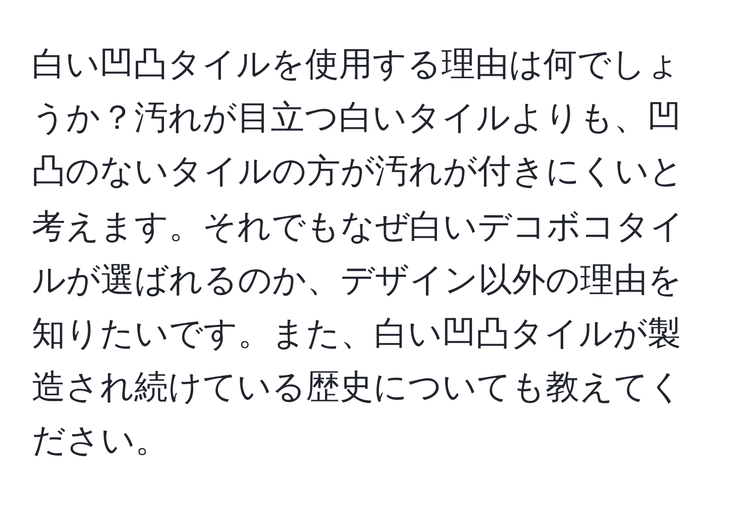 白い凹凸タイルを使用する理由は何でしょうか？汚れが目立つ白いタイルよりも、凹凸のないタイルの方が汚れが付きにくいと考えます。それでもなぜ白いデコボコタイルが選ばれるのか、デザイン以外の理由を知りたいです。また、白い凹凸タイルが製造され続けている歴史についても教えてください。