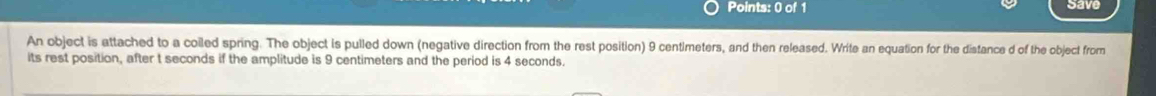 Save 
An object is attached to a coiled spring. The object is pulled down (negative direction from the rest position) 9 centimeters, and then released. Write an equation for the distance d of the object from 
its rest position, after t seconds if the amplitude is 9 centimeters and the period is 4 seconds.
