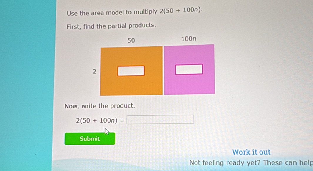 Use the area model to multiply 2(50+100n). 
First, find the partial products. 
Now, write the product.
2(50+100n)=□
Submit 
Work it out 
Not feeling ready yet? These can help