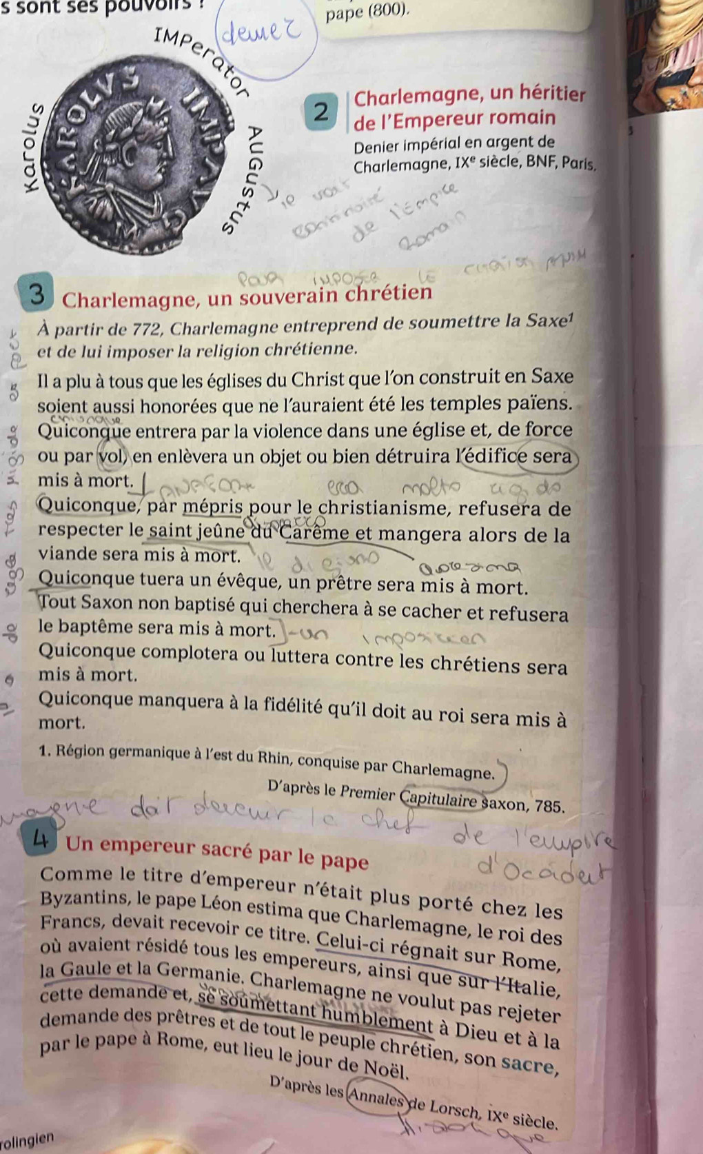 sont ses pouvoirs
pape (800).
2 Charlemagne, un héritier
de l’Empereur romain
Denier impérial en argent de
Charlemagne, IX^e siècle, BNF, Paris.
3 Charlemagne, un souverain chrétien
À partir de 772, Charlemagne entreprend de soumettre la Saxe¹
et de lui imposer la religion chrétienne.
Il a plu à tous que les églises du Christ que l'on construit en Saxe
soient aussi honorées que ne l'auraient été les temples païens.
Quiconque entrera par la violence dans une église et, de force
ou par vol) en enlèvera un objet ou bien détruira l'édifice sera
mis à mort.
Quiconque, par mépris pour le christianisme, refusera de
respecter le saint jeûne du Carême et mangera alors de la
viande sera mis à mort.
Quiconque tuera un évêque, un prêtre sera mis à mort.
Tout Saxon non baptisé qui cherchera à se cacher et refusera
le baptême sera mis à mort.
Quiconque complotera ou luttera contre les chrétiens sera
mis à mort.
Quiconque manquera à la fidélité qu'il doit au roi sera mis à
mort.
1. Région germanique à l'est du Rhin, conquise par Charlemagne.
D'après le Premier Capitulaire saxon, 785.
4 Un empereur sacré par le pape
Comme le titre d'empereur n'était plus porté chez les
Byzantins, le pape Léon estima que Charlemagne, le roi des
Francs, devait recevoir ce titre. Celui-ci régnait sur Rome,
où avaient résidé tous les empereurs, ainsi que sur l'Italie,
la Gaule et la Germanie. Charlemagne ne voulut pas rejeter
cette demande et, se soumettant humblement à Dieu et à la
demande des prêtres et de tout le peuple chrétien, son sacre,
par le pape à Rome, eut lieu le jour de Noël.
D'après les Annales de Lorsch, IX° siècle.
rolingien