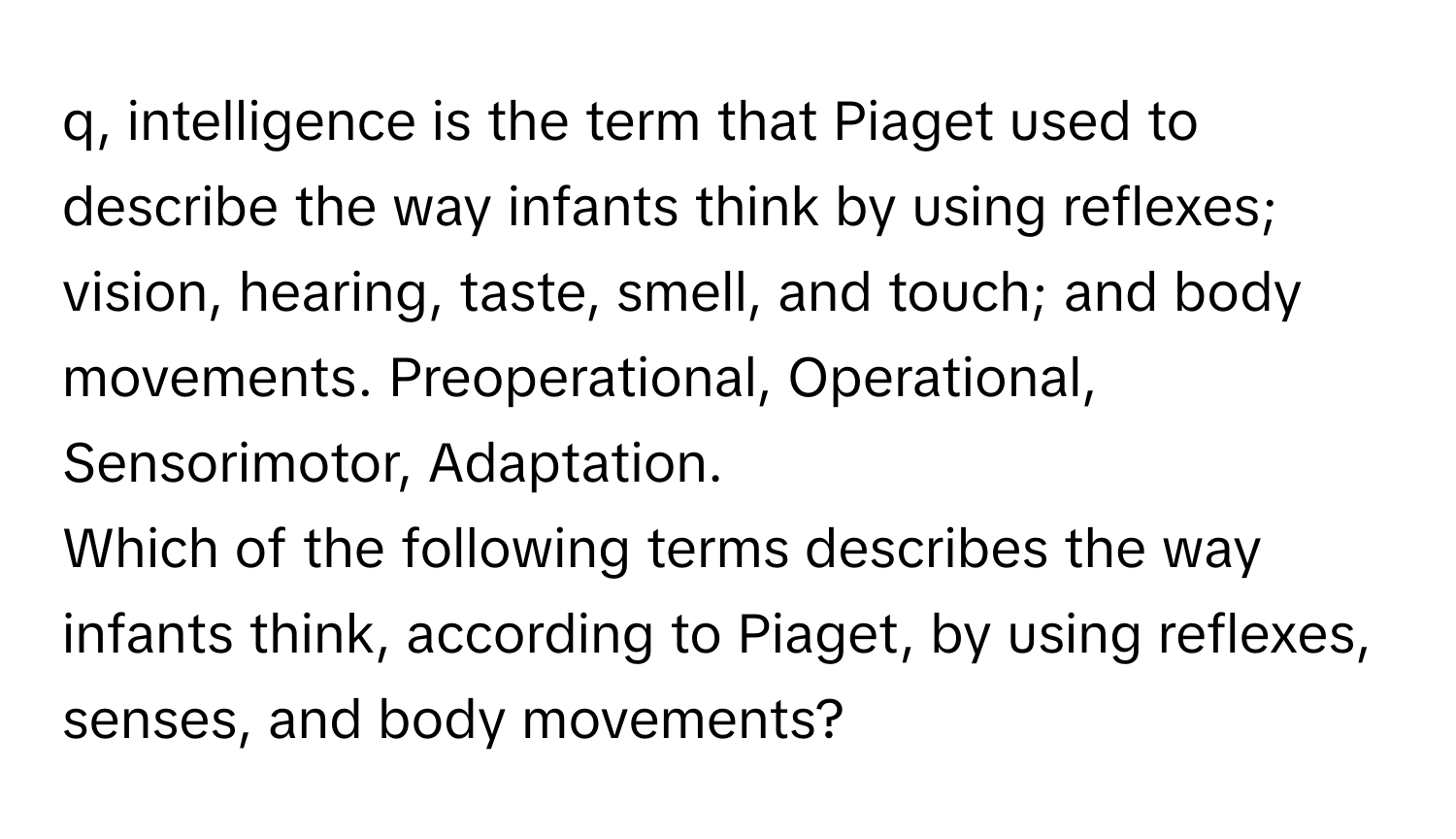 q, intelligence is the term that Piaget used to describe the way infants think by using reflexes; vision, hearing, taste, smell, and touch; and body movements. Preoperational, Operational, Sensorimotor, Adaptation. 

Which of the following terms describes the way infants think, according to Piaget, by using reflexes, senses, and body movements?