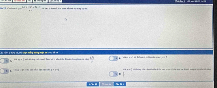 Ở Thông tn Ở Lâm lại - Chưa lược 0 Đã lăm: 13/22 34:09
Câu 13: Cho tàm số y= ((m+1)x^2+2x-1)/x-1  với rr là tham số. Các mệnh đề dưới đây đùng bay sa?
Cầu hồi 4 ý dùng sai, HS chọn mỗi ý đứng hoặc sai theo đềi bài
s A V'(m=1 , Sch khoảng cách từ một điểm bắt ki trên đổ ti đên các đường têm cán tảng  3sqrt(5)/5  $ B. y| 5 m=-1 đó thị hàm số có tiệm cận ngang y=2
C m=0 đó tu hàm số có tiệm cận xiàn y=x-1 Với m=2 thi đương tiêm cận xiên của đổ thi hàm số tạo với hai wục toa đó một tem giac có diện tích bàng
V S D.  9/2  < Clu 12 ④ Xan ki Cầu 14 >