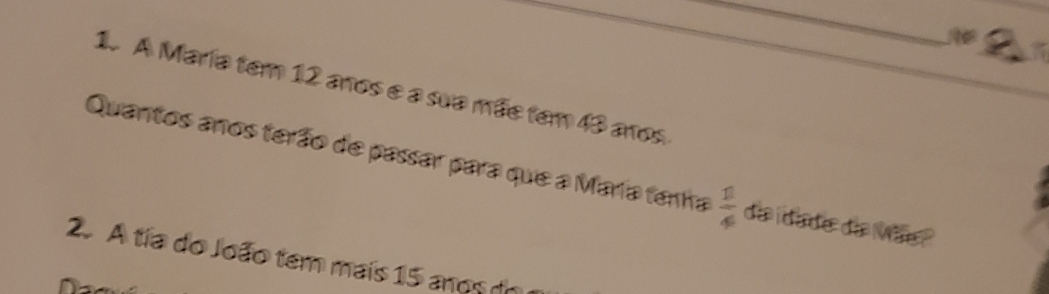 A María tem 12 anos e a sua mãe tem 43 anos 
Quantos anos terão de passar para que a María tenha  1/4  da idade do Mãe ? 
2. A tia do João tem mais 15 anos do