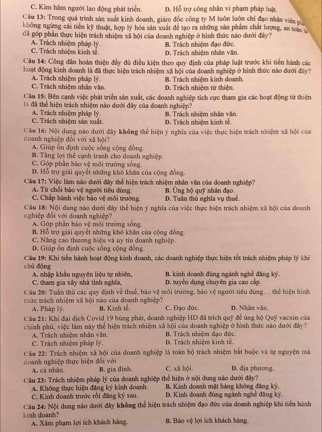 C. Kìm hãm người lao động phát triển. D. Hỗ trợ công nhân vi phạm pháp luật.
Câu 13: Trong quá trình sản xuất kinh doanh, giám đốc công ty M luôn luôn chỉ đạo nhân viên phá
không ngừng cải tiến kỹ thuật, hợp lý hóa sản xuất để tạo ra những sản phẩm chất lượng, an toàn là
đã góp phần thực hiện trách nhiệm xã hội của doanh nghiệp ở hình thức nào dưới đây?
A. Trách nhiệm pháp lý. B. Trách nhiệm đạo đức.
C. Trách nhiệm kinh tế. D. Trách nhiệm nhân văn.
Câu 14: Công dân hoàn thiện đầy đủ điều kiện theo quy định của pháp luật trước khi tiến hành các
hoạt động kinh doanh là đã thực hiện trách nhiệm xã hội của doanh nghiệp ở hình thức nào dưới đây?
A. Trách nhiệm pháp lý. B. Trách nhiệm kinh doanh.
C. Trách nhiệm nhân văn. D. Trách nhiệm từ thiện.
Câu 15: Bên cạnh việc phát triển sản xuất, các doanh nghiệp tích cực tham gia các hoạt động từ thiện
là đã thể hiện trách nhiệm nào dưới đây của doanh nghiệp?
A. Trách nhiệm pháp lý. B. Trách nhiệm nhân văn.
C. Trách nhiệm sản xuất. D. Trách nhiệm kinh tế.
Câu 16: Nội dung nào dưới đây không thể hiện ý nghĩa của việc thực hiện trách nhiệm xã hội của
doanh nghiệp đối với xã hội?
A. Giúp ổn định cuộc sống cộng đồng.
B. Tăng lợi thế cạnh tranh cho doanh nghiệp.
C. Góp phần bảo vệ môi trường sống.
D. Hỗ trợ giải quyết những khó khăn của cộng đồng.
Câu 17: Việc làm nào dưới đây thể hiện trách nhiệm nhân văn của doanh nghiệp?
A. Từ chối bảo vệ người tiêu dùng. B. Ủng hộ quỹ nhân đạo.
C. Chấp hành việc bảo vệ môi trường. D. Tuân thủ nghĩa vụ thuế.
Câu 18: Nội dung nào dưới đây thể hiện ý nghĩa của việc thực hiện trách nhiệm xã hội của doanh
nghiệp đối với doanh nghiệp?
A. Góp phần bảo vệ môi trường sống.
B. Hỗ trợ giải quyết những khó khăn của cộng đồng.
C. Nâng cao thương hiệu và uy tín doanh nghiệp.
D. Giúp ổn định cuộc sống cộng đồng.
Câu 19: Khi tiến hành hoạt động kinh doanh, các doanh nghiệp thực hiện tốt trách nhiệm pháp lý khi
chủ động
A. nhập khẩu nguyên liệu tự nhiên, B. kinh doanh đúng ngành nghề đăng ký.
C. tham gia xây nhà tình nghĩa, D. tuyển dụng chuyên gia cao cấp.
Câu 20: Tuân thủ các quy định về thuế, bảo vệ môi trường, bảo vệ người tiêu dùng... thể hiện hình
thức trách nhiệm xã hội nào của doanh nghiệp?
A. Pháp lý. B. Kinh tế. C. Đạo đức. D. Nhân văn.
Câu 21: Khi đại dịch Covid 19 bùng phát, doanh nghiệp HD đã trích quỹ để ủng hộ Quỹ vacxin của
chính phủ, việc làm này thể hiện trách nhiệm xã hội của doanh nghiệp ở hình thức nào dưới đây?
A. Trách nhiệm nhân văn. B. Trách nhiệm đạo đức.
C. Trách nhiệm pháp lý. D. Trách nhiệm kinh tế.
Câu 22: Trách nhiệm xã hội của doanh nghiệp là toàn bộ trách nhiệm bắt buộc và tự nguyện mà
doanh nghiệp thực hiện đối với
A. cá nhân. B. gia đình. C. xã hội. D. địa phương.
Câu 23: Trách nhiệm pháp lý của doanh nghiệp thể hiện ở nội dung nào dưới đây?
A. Không thực hiện đăng ký kinh doanh. B. Kinh doanh mặt hàng không đăng ký.
C. Kinh doanh trước rồi đăng ký sau.  D. Kinh doanh đúng ngành nghề đăng ký.
Câu 24: Nội dung nào dưới đây không thể hiện trách nhiệm đạo đức của doanh nghiệp khi tiến hành
kinh doanh?
A. Xâm phạm lợi ích khách hàng. B. Bảo vệ lợi ích khách hàng.