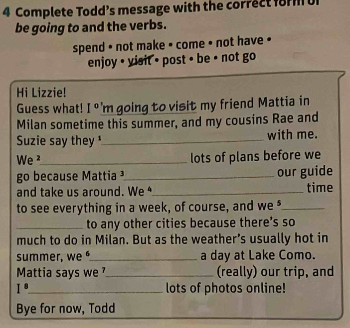 Complete Todd’s message with the correct form U 
be going to and the verbs. 
spend • not make • come • not have • 
enjoy • visit • post • be • not go 
Hi Lizzie! 
Guess what! I° m going to visit my friend Mattia in 
Milan sometime this summer, and my cousins Rae and 
Suzie say they ¹_ with me. 
We ²_ 
lots of plans before we 
go because Mattia³_ our guide 
and take us around. We _time 
to see everything in a week, of course, and we §_ 
_to any other cities because there’s so 
much to do in Milan. But as the weather’s usually hot in 
summer, we ⁶_ a day at Lake Como. 
Mattia says we _(really) our trip, and
I^8 _ lots of photos online! 
Bye for now, Todd