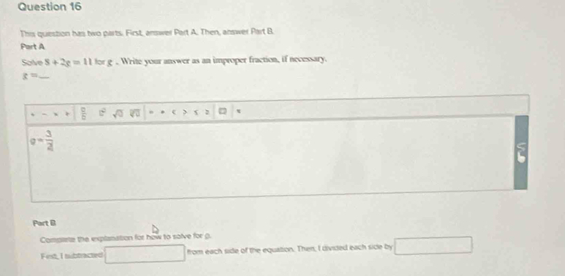 This question has two parts. First, answer Part A. Then, answer Part B 
Part A 
Solve 8+2g=11lorg. Write your answer as an improper fraction, if necessary. 
_ x=
 □ /□   c^2 sqrt(0) overline VU n c 2
g= 3/2 
2 
Part B 
Compliste the explanation for how to salve for g. 
Finst, I tubtracted □ from each side of the equation. Then; I divided each side by □