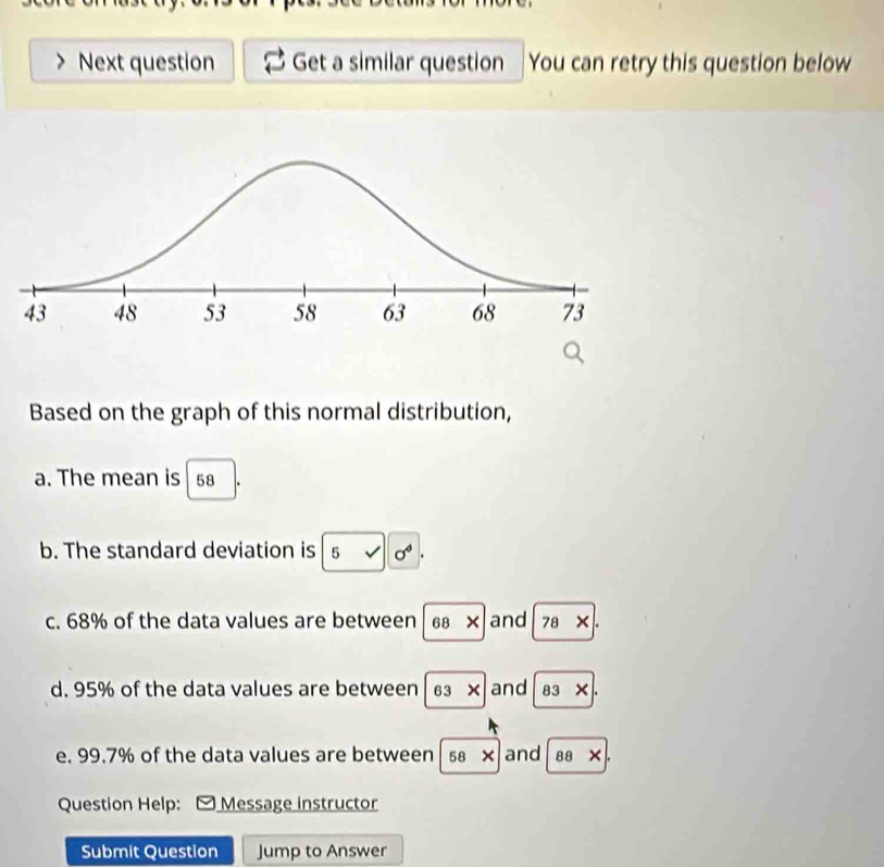 Next question Get a similar question You can retry this question below 
Based on the graph of this normal distribution, 
a. The mean is 58
b. The standard deviation is 5sqrt()0^4. 
c. 68% of the data values are between 68* and 78* |
d. 95% of the data values are between 63* and 83* |. 
e. 99.7% of the data values are between 58* and 88* |. 
Question Help: Message instructor 
Submit Question Jump to Answer