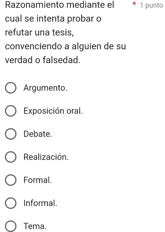 Razonamiento mediante el * 1 punto
cual se intenta probar o
refutar una tesis,
convenciendo a alguien de su
verdad o falsedad.
Argumento.
Exposición oral.
Debate.
Realización.
Formal.
Informal.
Tema.