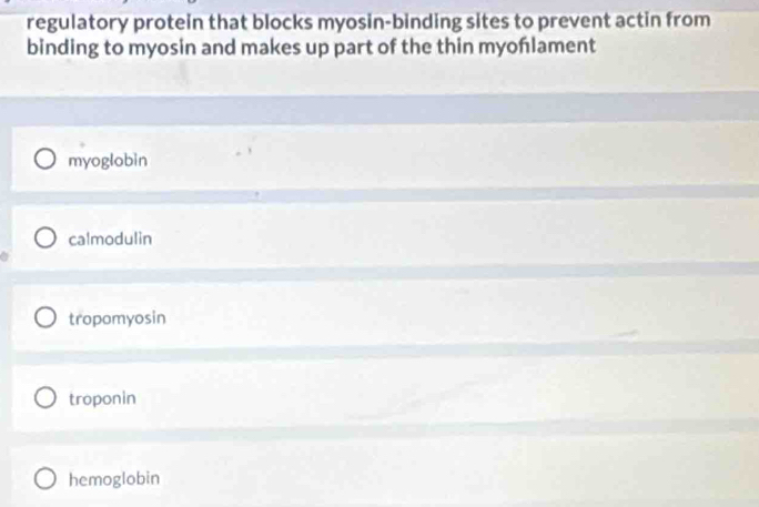 regulatory protein that blocks myosin-binding sites to prevent actin from
binding to myosin and makes up part of the thin myonlament
myoglobin
calmodulin
tropomyosin
troponin
hemoglobin