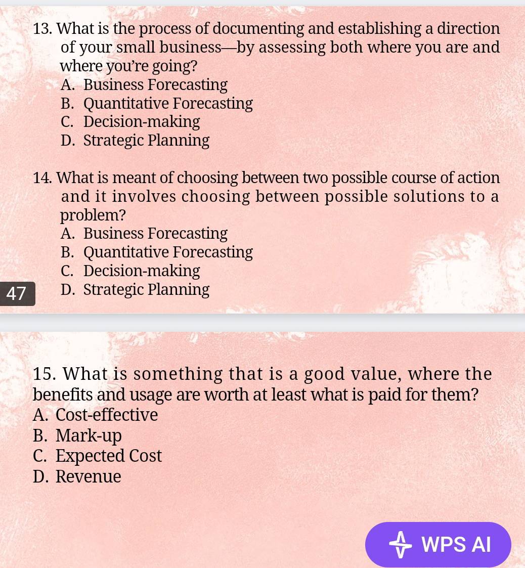 What is the process of documenting and establishing a direction
of your small business—by assessing both where you are and
where you're going?
A. Business Forecasting
B. Quantitative Forecasting
C. Decision-making
D. Strategic Planning
14. What is meant of choosing between two possible course of action
and it involves choosing between possible solutions to a
problem?
A. Business Forecasting
B. Quantitative Forecasting
C. Decision-making
47 D. Strategic Planning
15. What is something that is a good value, where the
benefits and usage are worth at least what is paid for them?
A. Cost-effective
B. Mark-up
C. Expected Cost
D. Revenue
WPS AI