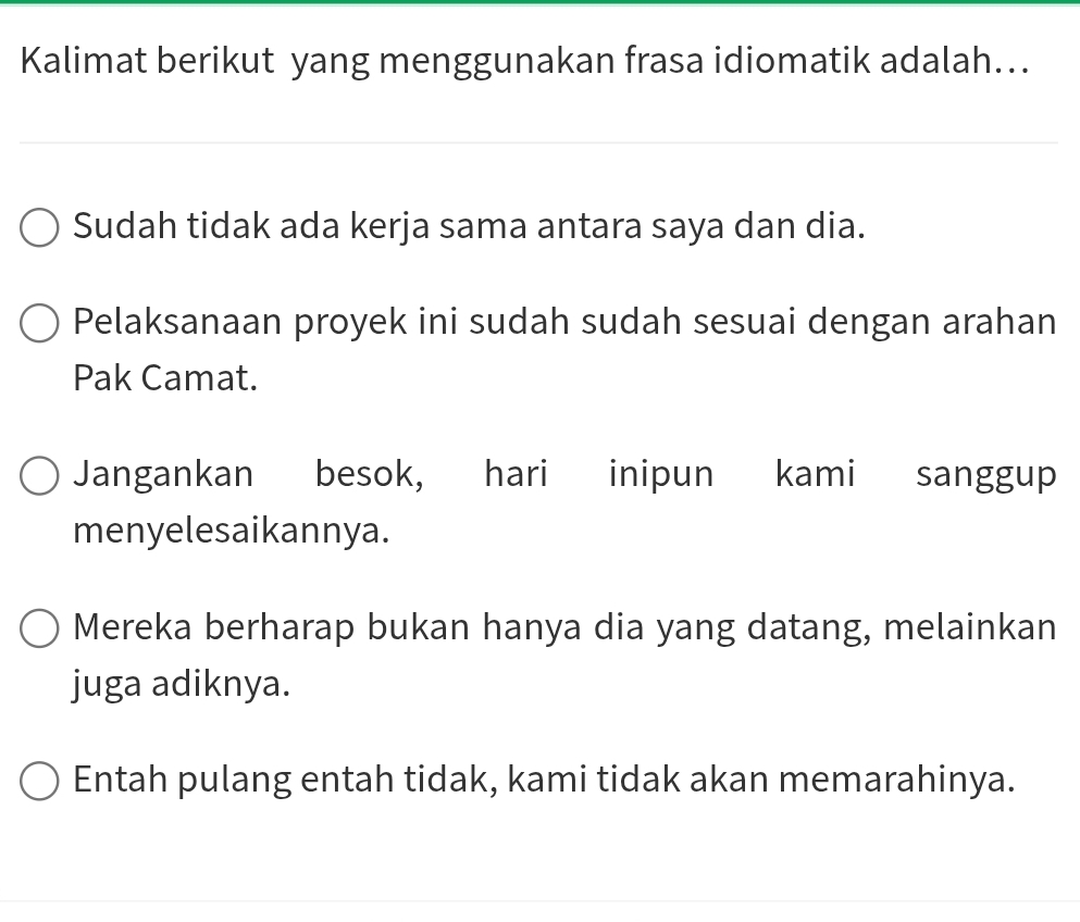 Kalimat berikut yang menggunakan frasa idiomatik adalah…..
Sudah tidak ada kerja sama antara saya dan dia.
Pelaksanaan proyek ini sudah sudah sesuai dengan arahan
Pak Camat.
Jangankan besok, hari inipun kami sanggup
menyelesaikannya.
Mereka berharap bukan hanya dia yang datang, melainkan
juga adiknya.
Entah pulang entah tidak, kami tidak akan memarahinya.