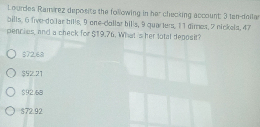 Lourdes Ramirez deposits the following in her checking account: 3 ten-dollar
bills, 6 five-dollar bills, 9 one-dollar bills, 9 quarters, 11 dimes, 2 nickels, 47
pennies, and a check for $19.76. What is her total deposit?
$72.68
$92.21
$92.68
$72.92