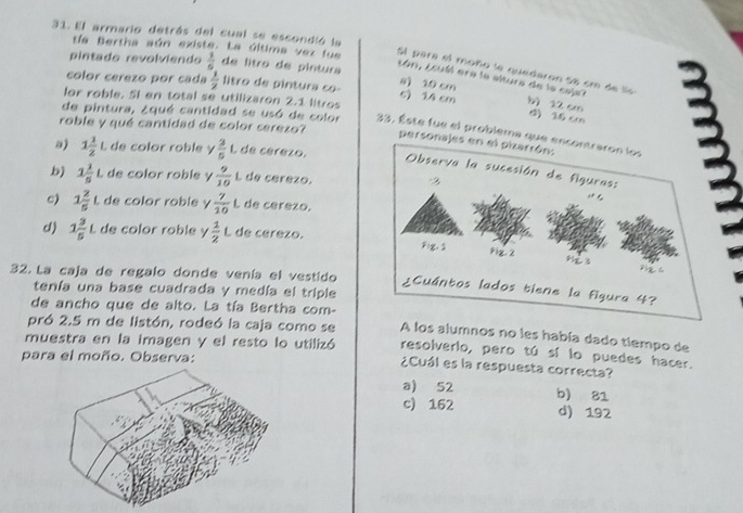 El armario detrás del cual se escondió la
tía Bertha aún existe. La última vez fue
pintado revolviendo  1/6  de litro de pintura
Sl para el moño le quedaron Se cm de 
Lón, Louél era la altura de la coje?
a) 10 cm
color cerezo por cada  1/2  litro de pintura co- 6) 14 cm b) 22 cm
lor roble. SI en total se utilizaron 2.1 litros
d) 16 c
roble y qué cantidad de color serezo?
de pintura, ¿qué cantidad se usó de color 33. Éste fue el problema q
pers
s) 1 1/2  L de color roble γ  3/5 t de cérezo.
b) 1 1/5 L de color roble y  9/10 L de cerezo.
c) 1 2/5 1 de color roble y  7/10  L de cerezo.
d) 1 3/5 L L de color roble y  1/2 L de cérezo.
32. La caja de regalo donde venía el vestido
tenía una base cuadrada y medía el triple
de ancho que de alto. La tía Bertha com- A los alumnos no les había dado tiempo de
pró 2.5 m de listón, rodeó la caja como se resolverlo, pero tú sí lo puedes hacer.
muestra en la imagen y el resto lo utilizó ¿Cuál es la respuesta correcta?
para el moño. Observa:
a) 52
c) 162 b) 81
d) 192