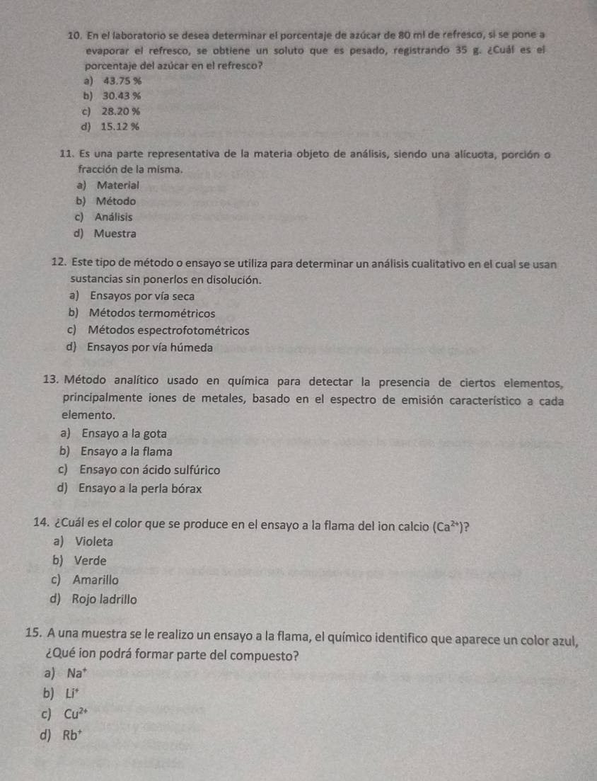 En el laboratorio se desea determinar el porcentaje de azúcar de 80 m² de refresco, si se pone a
evaporar el refresco, se obtiene un soluto que es pesado, registrando 35 g. ¿Cuál es el
porcentaje del azúcar en el refresco?
a) 43.75 %
b) 30.43 %
c) 28.20 %
d) 15.12 %
11. Es una parte representativa de la materia objeto de análisis, siendo una alícuota, porción o
fracción de la misma.
a) Material
b) Método
c) Análisis
d) Muestra
12. Este tipo de método o ensayo se utiliza para determinar un análisis cualitativo en el cual se usan
sustancias sin ponerlos en disolución.
a) Ensayos por vía seca
b) Métodos termométricos
c) Métodos espectrofotométricos
d) Ensayos por vía húmeda
13. Método analítico usado en química para detectar la presencia de ciertos elementos
principalmente iones de metales, basado en el espectro de emisión característico a cada
elemento.
a) Ensayo a la gota
b) Ensayo a la flama
c) Ensayo con ácido sulfúrico
d) Ensayo a la perla bórax
14. ¿Cuál es el color que se produce en el ensayo a la flama del ion calcio (Ca^(2+)) ?
a) Violeta
b) Verde
c) Amarillo
d) Rojo ladrillo
15. A una muestra se le realizo un ensayo a la flama, el químico identifico que aparece un color azul,
¿Qué ion podrá formar parte del compuesto?
a) Na^+
b) Li^+
c) Cu^(2+)
d) Rb^+