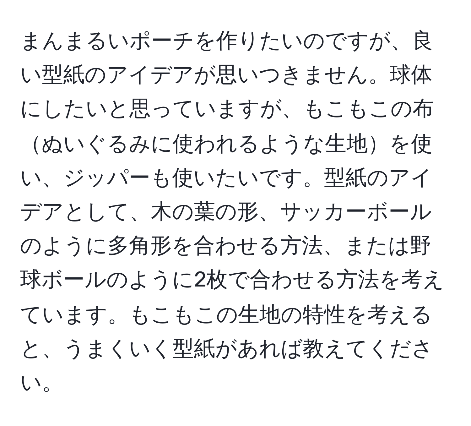 まんまるいポーチを作りたいのですが、良い型紙のアイデアが思いつきません。球体にしたいと思っていますが、もこもこの布ぬいぐるみに使われるような生地を使い、ジッパーも使いたいです。型紙のアイデアとして、木の葉の形、サッカーボールのように多角形を合わせる方法、または野球ボールのように2枚で合わせる方法を考えています。もこもこの生地の特性を考えると、うまくいく型紙があれば教えてください。