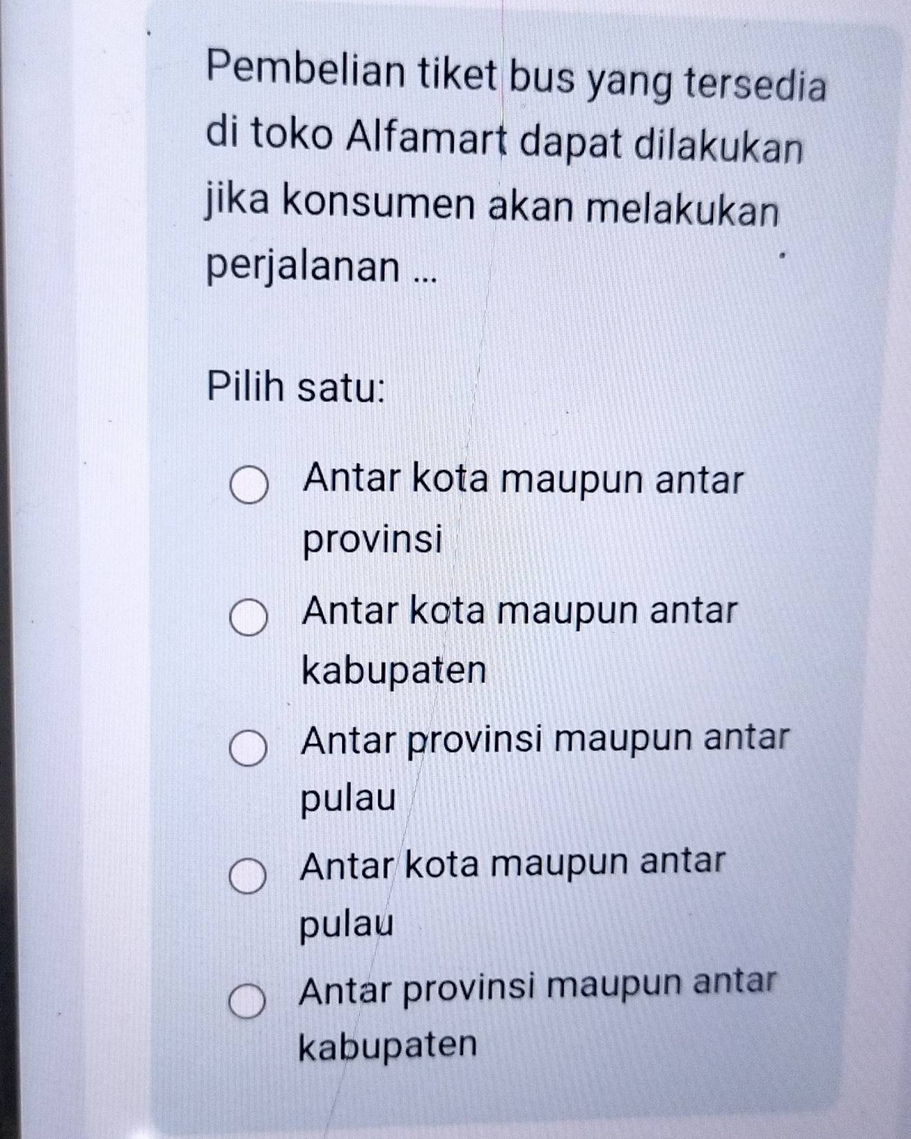 Pembelian tiket bus yang tersedia
di toko Alfamart dapat dilakukan
jika konsumen akan melakukan
perjalanan ...
Pilih satu:
Antar kota maupun antar
provinsi
Antar kota maupun antar
kabupaten
Antar provinsi maupun antar
pulau
Antar kota maupun antar
pulau
Antar provinsi maupun antar
kabupaten