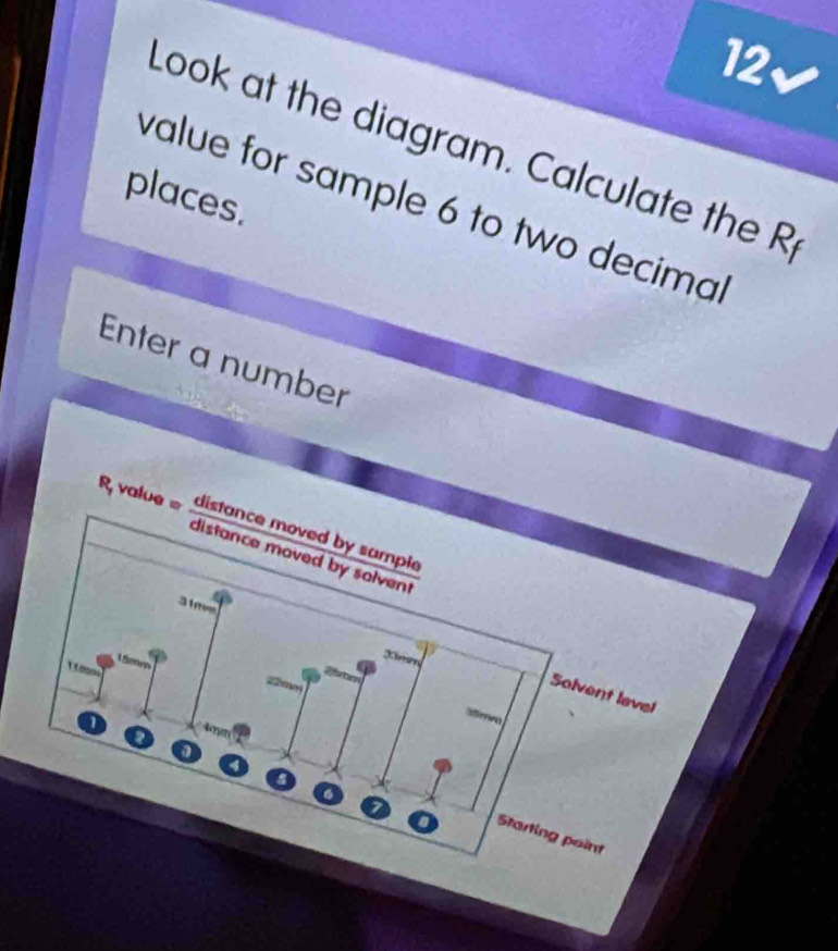 12√ 
Look at the diagram. Calculate the R 
places. 
value for sample 6 to two decimal 
Enter a number 
R value distance moved by sample 
distance moved by solvent
31mm
Lme
0m m 

Solvent level 
nim 
a
7
Starting point