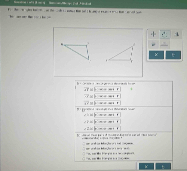 (1 poird) 1 Quection Attempt: 2 of Unlimited
For the triangles below, use the tools to move the solid triangle exactly onto the dashed one.
Then answer the parts below.
x
×
z 'y
(a) Complete the congruence statements below.
overline XY≌ (Choose one)
overline YZ≌ (Choose one)
overline XZ≌ (Choose one)
(b)Complete the congruence statements below.
∠ X≌ (Choose one)
∠ Y≌ (Choose one)
∠ Z≌ (Choose one)
(6) Are all three pairs of corresponding sides and all three pairs of
corresponding angles congruent?
No, and the triangles are not congruent.
No, and the triangles are congruent.
Yes, and the triangles are not congruent.
Yes, and the triangles are congruent.
×