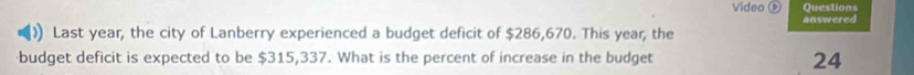 Video Questions 
answered 
Last year, the city of Lanberry experienced a budget deficit of $286,670. This year, the 
·budget deficit is expected to be $315,337. What is the percent of increase in the budget 24