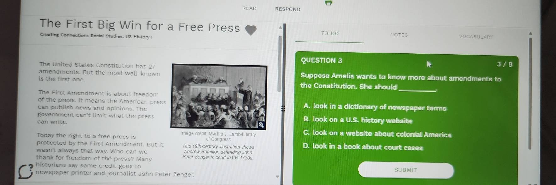 READ RESPOND
The First Big Win for a Free Press
_
TO-DO NOTES
_
Creating Connections Social Studies: US History I VOCABULARY
^
QUESTION 3
The United States Constitution has 27 3 / 8
amendments. But the most well-known Suppose Amelia wants to know more about amendments to
is the first one.the Constitution. She should
_.
The First Amendment is about freedom
of the press. It means the American presA. look in a dictionary of newspaper terms
can publish news and opinions. The
::
government can't limit what the pressB. look on a U.S. history website
can write.
Image credit: Martha J. Lamb/Library
C. look on a website about colonial America
Today the right to a free press is of Congress
protected by the First Amendment. But it This 19th-century illustration shows D. look in a book about court cases
wasn't always that way. Who can we Andrew Hamilton defending John
thank for freedom of the press? Many Peter Zenger in court in the 1730s
C historians say some credit goes to
SUBMIT
newspaper printer and journalist John Peter Zenger.