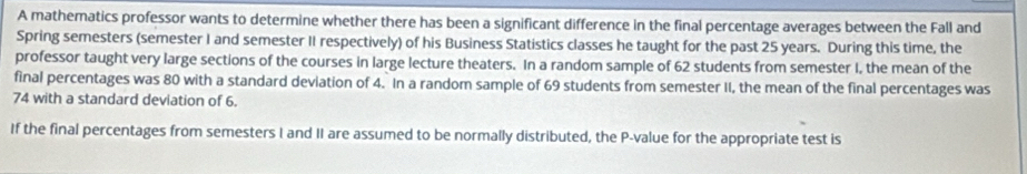 A mathematics professor wants to determine whether there has been a significant difference in the final percentage averages between the Fall and 
Spring semesters (semester I and semester II respectively) of his Business Statistics classes he taught for the past 25 years. During this time, the 
professor taught very large sections of the courses in large lecture theaters. In a random sample of 62 students from semester I, the mean of the 
final percentages was 80 with a standard deviation of 4. In a random sample of 69 students from semester II, the mean of the final percentages was
74 with a standard deviation of 6. 
If the final percentages from semesters I and II are assumed to be normally distributed, the P -value for the appropriate test is