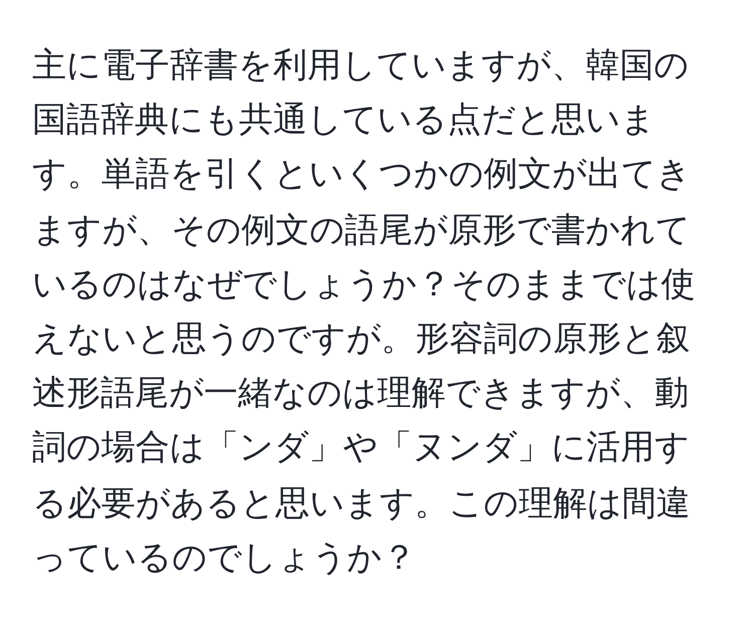 主に電子辞書を利用していますが、韓国の国語辞典にも共通している点だと思います。単語を引くといくつかの例文が出てきますが、その例文の語尾が原形で書かれているのはなぜでしょうか？そのままでは使えないと思うのですが。形容詞の原形と叙述形語尾が一緒なのは理解できますが、動詞の場合は「ンダ」や「ヌンダ」に活用する必要があると思います。この理解は間違っているのでしょうか？