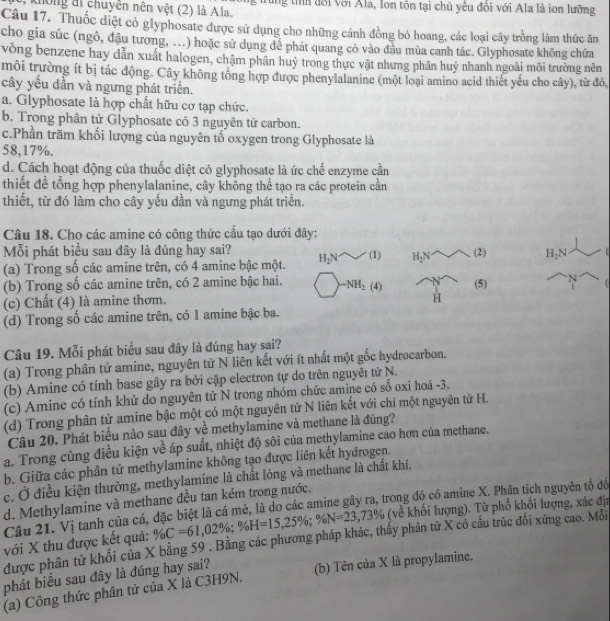 không đi chuyên nên vệt (2) là Ala. trung tỉìh đổi với Ala, Ion tôn tại chủ yêu đổi với Ala là ion lưỡng
Câu 17. Thuốc diệt cỏ glyphosate được sử dụng cho những cánh đồng bỏ hoang, các loại cây trồng làm thức ăn
cho gia súc (ngỏ, đậu tương, ...) hoặc sử dụng để phát quang có vào đầu mùa canh tác. Glyphosate không chứa
vòng benzene hay dẫn xuất halogen, chậm phân huỷ trong thực vật nhưng phân huý nhanh ngoài môi trường nên
môi trường ít bị tác động. Cây không tổng hợp được phenylalanine (một loại amino acid thiết yếu cho cây), từ đó,
cây yếu dần và ngưng phát triển.
a. Glyphosate là hợp chất hữu cơ tạp chức.
b. Trong phân tử Glyphosate có 3 nguyên tử carbon.
c.Phần trăm khối lượng của nguyên tổ oxygen trong Glyphosate là
58,17%.
d. Cách hoạt động của thuốc diệt cỏ glyphosate là ức chế enzyme cần
thiết để tổng hợp phenylalanine, cây không thể tạo ra các protein cần
thiết, từ đó làm cho cây yếu dần và ngưng phát triển.
Câu 18. Cho các amine có công thức cầu tạo dưới đây:
Mỗi phát biểu sau đây là đúng hay sai?
(a) Trong số các amine trên, có 4 amine bậc một. H_2N w(1) H_2N (2) H_2N
(b) Trong số các amine trên, có 2 amine bậc hai. -NH_2(4) (5) 
(c) Chất (4) là amine thơm.
H
(d) Trong số các amine trên, có 1 amine bậc ba.
Câu 19. Mỗi phát biểu sau đây là đúng hay sai?
(a) Trong phân tử amine, nguyên tử N liên kết với ít nhất một gốc hydrocarbon.
(b) Amine có tính base gây ra bởi cặp electron tự do trên nguyêı tử N.
(c) Amine có tính khử do nguyên tử N trong nhóm chức amine có số oxi hoá -3.
(d) Trong phân tử amine bậc một có một nguyên tử N liên kết với chỉ một nguyên tử H.
Câu 20. Phát biểu nào sau đây về methylamine và methane là đúng?
a. Trong cùng điều kiện về áp suất, nhiệt độ sôi của methylamine cao hơn của methane.
b. Giữa các phân tử methylamine không tạo được liên kết hydrogen.
c. Ở điều kiện thường, methylamine là chất lóng và methane là chất khí.
d. Methylamine và methane đều tan kém trong nước.
Câu 21. Vị tanh của cá, đặc biệt là cá mè, là do các amine gây ra, trong đó có amine X. Phân tích nguyên tố đổ
với X thu được kết quả: % C=61,02% ;% H=15,25% ;% N=23,73% (về khối lượng). Từ phổ khổi lượng, xác đị
được phân tử khối của X bằng 59 . Bằng các phương pháp khác, thấy phân tử X có cầu trúc đối xứng cao. Mỗi
phát biểu sau đây là đúng hay sai?
(a) Công thức phân tử của X là C3H9N. (b) Tên của X là propylamine.