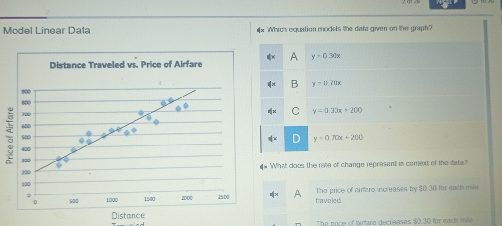 Model Linear Data Which equation models the data given on the graph?
A y=0.30x
Distance Traveled vs. Price of Airfare
B y=0.70x
900
800
700
C y=0.30x+200
600 y=0.70x+200
500
D
400
300
200 What does the rate of change represent in context of the data?
100
0 2500 The price of airfare increases by $0.30 for each mile
A
。 500 1000 1500 2000
traveled.
Distance
Traveled The price of airfare decreases $0.30 for each mile