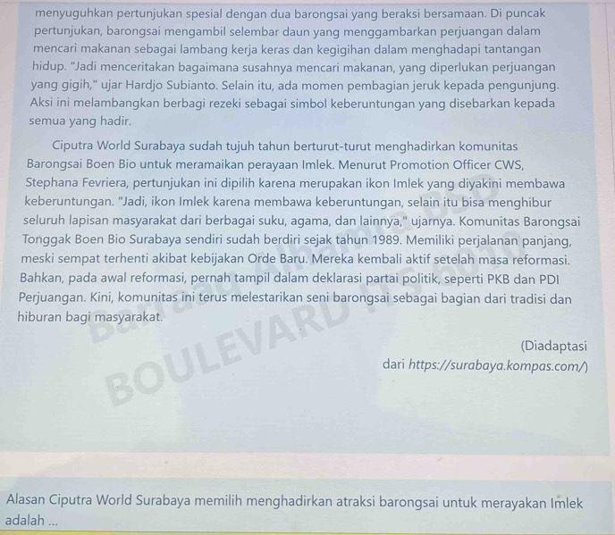 menyuguhkan pertunjukan spesial dengan dua barongsai yang beraksi bersamaan. Di puncak
pertunjukan, barongsai mengambil selembar daun yang menggambarkan perjuangan dalam
mencari makanan sebagai lambang kerja keras dan kegigihan dalam menghadapi tantangan
hidup. "Jadí menceritakan bagaimana susahnya mencari makanan, yang diperlukan perjuangan
yang gigih," ujar Hardjo Subianto. Selain itu, ada momen pembagian jeruk kepada pengunjung.
Aksi ini melambangkan berbagi rezeki sebagai simbol keberuntungan yang disebarkan kepada
semua yang hadir.
Ciputra World Surabaya sudah tujuh tahun berturut-turut menghadirkan komunitas
Barongsai Boen Bio untuk meramaikan perayaan Imlek. Menurut Promotion Officer CWS,
Stephana Fevriera, pertunjukan ini dipilih karena merupakan ikon Imlek yang diyakini membawa
keberuntungan. "Jadi, ikon Imlek karena membawa keberuntungan, selain itu bisa menghibur
seluruh lapisan masyarakat dari berbagai suku, agama, dan lainnya,' ujarnya. Komunitas Barongsai
Tonggak Boen Bio Surabaya sendiri sudah berdiri sejak tahun 1989. Memiliki perjalanan panjang,
meski sempat terhenti akibat kebijakan Orde Baru. Mereka kembali aktif setelah masa reformasi.
Bahkan, pada awal reformasi, pernah tampil dalam deklarasi partai politik, seperti PKB dan PDI
Perjuangan. Kini, komunitas ini terus melestarikan seni barongsai sebagai bagian dari tradisi dan
hiburan bagi masyarakat.
(Diadaptasi
dari https://surabaya.kompas.com/)
Alasan Ciputra World Surabaya memilih menghadirkan atraksi barongsai untuk merayakan Imlek
adalah ...