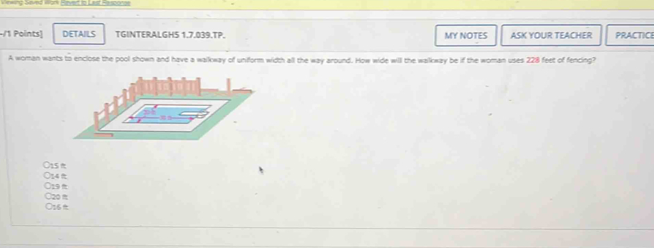 eing Saved Work Fever io Last Rersconae
-/1 Points) DETAILS TGINTERALGHS 1.7.039.TP. MY NOTES ASK YOUR TEACHER PRACTICE
A woman wants to enclose the pool shown and have a walkway of uniform width all the way around. How wide will the walkway be if the woman uses 228 feet of fencing?
15
14
19t
20 m
○ 16