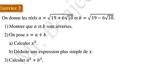 On donne les réels a=sqrt(19+6sqrt 10) et b=sqrt(19-6sqrt 10). 
1) Montrer que a et b sont inverses. 
2) On pose x=a+b. 
a) Calculer x^2. 
b) Déduire une expression plus simple de x. 
3) Calculer a^3+b^3.